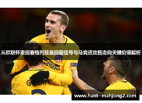 从欧联杯表现看格列兹曼回暖信号与马竞进攻新走向关键价值解析