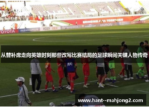 从替补席走向英雄时刻那些改写比赛结局的足球瞬间关键人物传奇