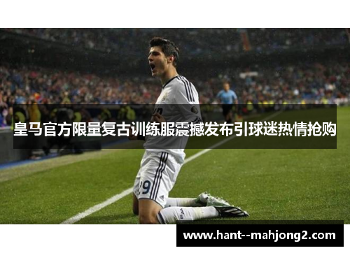 皇马官方限量复古训练服震撼发布引球迷热情抢购