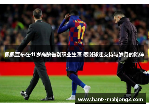 佩佩宣布在41岁高龄告别职业生涯 感谢球迷支持与岁月的陪伴