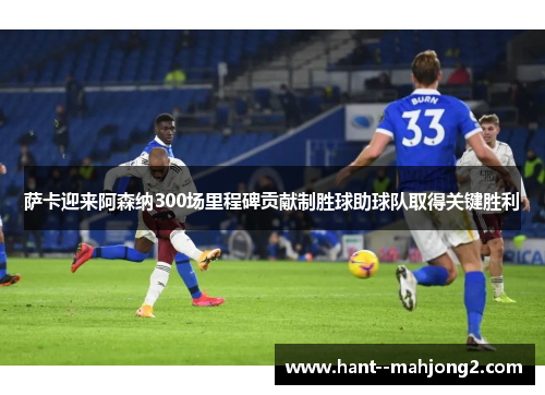 萨卡迎来阿森纳300场里程碑贡献制胜球助球队取得关键胜利